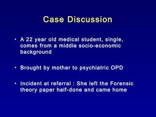 Case Discussion
• A 22 year old medical student, single,
comes from a middle socio-economic
background
• Brought by mother to psychiatric OPD
• Incident at referral : She left the Forensic
theory paper half-done and came home

 