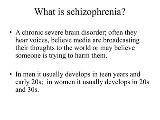 What is schizophrenia?
• A chronic severe brain disorder; often they
hear voices, believe media are broadcasting
their thoughts to the world or may believe
someone is trying to harm them.
• In men it usually develops in teen years and
early 20s; in women it usually develops in 20s
and 30s.
 