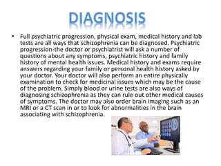 • Full psychiatric progression, physical exam, medical history and lab 
tests are all ways that schizophrenia can be diagnosed. Psychiatric 
progression-the doctor or psychiatrist will ask a number of 
questions about any symptoms, psychiatric history and family 
history of mental health issues. Medical history and exams require 
answers regarding your family or personal health history asked by 
your doctor. Your doctor will also perform an entire physically 
examination to check for medicinal issues which may be the cause 
of the problem. Simply blood or urine tests are also ways of 
diagnosing schizophrenia as they can rule out other medical causes 
of symptoms. The doctor may also order brain imaging such as an 
MRI or a CT scan in or to look for abnormalities in the brain 
associating with schizophrenia. 
