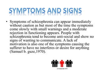 • Symptoms of schizophrenia can appear immediately 
without caution as but most of the time the symptoms 
come slowly with small warnings and a moderate 
rejection in functioning appears. People with 
schizophrenia tend to become anti-social and show no 
signs of wanting to communicate. A lack of 
motivation is also one of the symptoms causing the 
sufferer to have no interferes or desire for anything 
(Samuel b. guze,1970). 
 