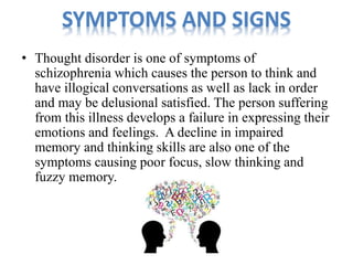 SYMPTOMS AND SIGNS 
• Thought disorder is one of symptoms of 
schizophrenia which causes the person to think and 
have illogical conversations as well as lack in order 
and may be delusional satisfied. The person suffering 
from this illness develops a failure in expressing their 
emotions and feelings. A decline in impaired 
memory and thinking skills are also one of the 
symptoms causing poor focus, slow thinking and 
fuzzy memory. 
 