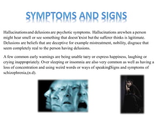 Hallucinationsand delusions are psychotic symptoms. Hallucinations arewhen a person 
might hear smell or see something that doesn’te xist but the sufferer thinks is legitimate. 
Delusions are beliefs that are deceptive for example mistreatment, nobility, disgrace that 
seem completely real to the person having delusions. 
A few common early warnings are being unable toc ry or express happiness, laughing or 
crying inappropriately. Over sleeping or insomnia are also very common as well as having a 
loss of concentration and using weird words or ways of speaking(.Signs and symptoms of 
schizophrenia,(n.d). 
 