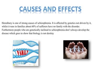 Hereditary is one of strong causes of schizophrenia. It is affected by genetics not driven by it, 
whilst it runs in families about 60% of sufferers have no family with the disorder. 
Furthermore people who are genetically inclined to schizophrenia don’t always develop the 
disease which goes to show that biology is not destiny 
 