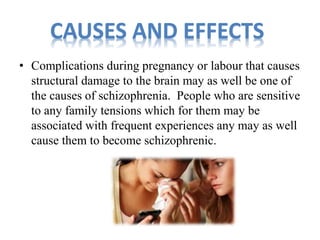 CAUSES AND EFFECTS 
• Complications during pregnancy or labour that causes 
structural damage to the brain may as well be one of 
the causes of schizophrenia. People who are sensitive 
to any family tensions which for them may be 
associated with frequent experiences any may as well 
cause them to become schizophrenic. 
 