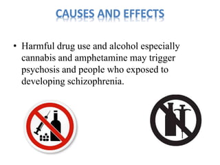 CAUSES AND EFFECTS 
• Harmful drug use and alcohol especially 
cannabis and amphetamine may trigger 
psychosis and people who exposed to 
developing schizophrenia. 
 
