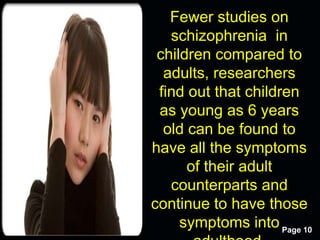 Free Powerpoint Templates
Page 10
Fewer studies on
schizophrenia in
children compared to
adults, researchers
find out that children
as young as 6 years
old can be found to
have all the symptoms
of their adult
counterparts and
continue to have those
symptoms into
 