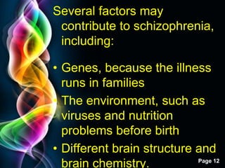 Free Powerpoint Templates
Page 12
Several factors may
contribute to schizophrenia,
including:
• Genes, because the illness
runs in families
• The environment, such as
viruses and nutrition
problems before birth
• Different brain structure and
brain chemistry.
 