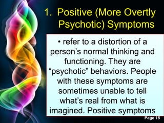 Free Powerpoint Templates
Page 15
1. Positive (More Overtly
Psychotic) Symptoms
• refer to a distortion of a
person‟s normal thinking and
functioning. They are
“psychotic” behaviors. People
with these symptoms are
sometimes unable to tell
what‟s real from what is
imagined. Positive symptoms
 