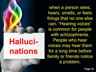 Free Powerpoint Templates
Page 16
Halluci-
nations
when a person sees,
hears, smells, or feels
things that no one else
can. “Hearing voices”
is common for people
with schizophrenia.
People who hear
voices may hear them
for a long time before
family or friends notice
a problem.
 