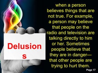 Free Powerpoint Templates
Page 17
Delusion
s
when a person
believes things that are
not true. For example,
a person may believe
that people on the
radio and television are
talking directly to him
or her. Sometimes
people believe that
they are in danger—
that other people are
trying to hurt them.
 