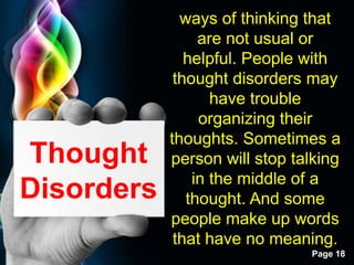 Free Powerpoint Templates
Page 18
Thought
Disorders
ways of thinking that
are not usual or
helpful. People with
thought disorders may
have trouble
organizing their
thoughts. Sometimes a
person will stop talking
in the middle of a
thought. And some
people make up words
that have no meaning.
 