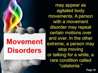 Free Powerpoint Templates
Page 19
Movement
Disorders
may appear as
agitated body
movements. A person
with a movement
disorder may repeat
certain motions over
and over. In the other
extreme, a person may
stop moving
or talking for a while, a
rare condition called
“catatonia.”
 