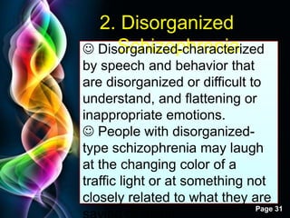 Free Powerpoint Templates
Page 31
2. Disorganized
Schizophrenia Disorganized-characterized
by speech and behavior that
are disorganized or difficult to
understand, and flattening or
inappropriate emotions.
 People with disorganized-
type schizophrenia may laugh
at the changing color of a
traffic light or at something not
closely related to what they are
 