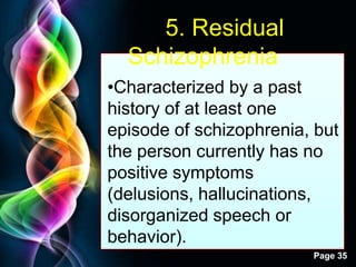 Free Powerpoint Templates
Page 35
5. Residual
Schizophrenia
•Characterized by a past
history of at least one
episode of schizophrenia, but
the person currently has no
positive symptoms
(delusions, hallucinations,
disorganized speech or
behavior).
 