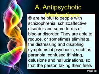 Free Powerpoint Templates
Page 38
A. Antipsychotic
Medications are helpful to people with
schizophrenia, schizoaffective
disorder and some forms of
bipolar disorder. They are able to
reduce, or sometimes eliminate,
the distressing and disabling
symptoms of psychosis, such as
paranoia, confused thinking,
delusions and hallucinations, so
that the person taking them feels
better.
 