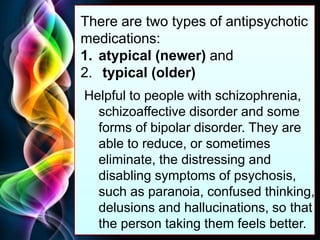 Free Powerpoint Templates
Page 39
There are two types of antipsychotic
medications:
1. atypical (newer) and
2. typical (older)
Helpful to people with schizophrenia,
schizoaffective disorder and some
forms of bipolar disorder. They are
able to reduce, or sometimes
eliminate, the distressing and
disabling symptoms of psychosis,
such as paranoia, confused thinking,
delusions and hallucinations, so that
the person taking them feels better.
 