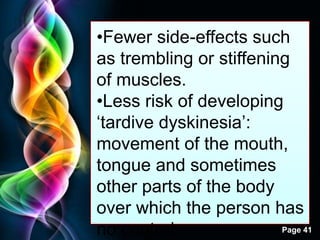 Free Powerpoint Templates
Page 41
•Fewer side-effects such
as trembling or stiffening
of muscles.
•Less risk of developing
„tardive dyskinesia‟:
movement of the mouth,
tongue and sometimes
other parts of the body
over which the person has
no control.
 