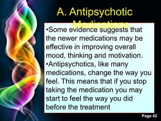 Free Powerpoint Templates
Page 42
A. Antipsychotic
Medications•Some evidence suggests that
the newer medications may be
effective in improving overall
mood, thinking and motivation.
•Antipsychotics, like many
medications, change the way you
feel. This means that if you stop
taking the medication you may
start to feel the way you did
before the treatment
 