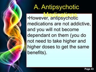 Free Powerpoint Templates
Page 43
A. Antipsychotic
Medications•However, antipsychotic
medications are not addictive,
and you will not become
dependant on them (you do
not need to take higher and
higher doses to get the same
benefits).
 