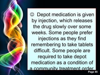 Free Powerpoint Templates
Page 45
 Depot medication is given
by injection, which releases
the drug slowly over some
weeks. Some people prefer
injections as they find
remembering to take tablets
difficult. Some people are
required to take depot
medication as a condition of
a community treatment order.
 