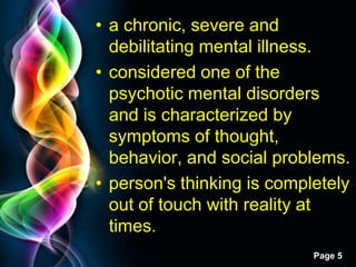 Free Powerpoint Templates
Page 5
• a chronic, severe and
debilitating mental illness.
• considered one of the
psychotic mental disorders
and is characterized by
symptoms of thought,
behavior, and social problems.
• person's thinking is completely
out of touch with reality at
times.
 