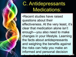 Free Powerpoint Templates
Page 55
C. Antidepressants
Medications:
•Recent studies have raised
questions about their
effectiveness. At the very least, it‟s
clear that medication alone isn‟t
enough—you also need to make
changes in your lifestyle. Learning
the facts about antidepressants
and weighing the benefits against
the risks can help you make an
informed and personal decision
about what‟s right for you.
 