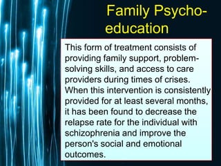 Free Powerpoint Templates
Page 59
Family Psycho-
education
This form of treatment consists of
providing family support, problem-
solving skills, and access to care
providers during times of crises.
When this intervention is consistently
provided for at least several months,
it has been found to decrease the
relapse rate for the individual with
schizophrenia and improve the
person's social and emotional
outcomes.
 