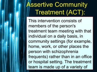 Free Powerpoint Templates
Page 60
Assertive Community
Treatment (ACT):
This intervention consists of
members of the person's
treatment team meeting with that
individual on a daily basis, in
community settings (for example,
home, work, or other places the
person with schizophrenia
frequents) rather than in an office
or hospital setting. The treatment
team is made up of a variety of
 