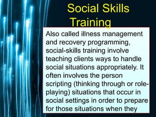 Free Powerpoint Templates
Page 62
Social Skills
Training
Also called illness management
and recovery programming,
social-skills training involve
teaching clients ways to handle
social situations appropriately. It
often involves the person
scripting (thinking through or role-
playing) situations that occur in
social settings in order to prepare
for those situations when they
 