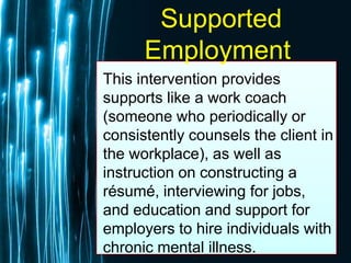 Free Powerpoint Templates
Page 63
Supported
Employment
This intervention provides
supports like a work coach
(someone who periodically or
consistently counsels the client in
the workplace), as well as
instruction on constructing a
résumé, interviewing for jobs,
and education and support for
employers to hire individuals with
chronic mental illness.
 