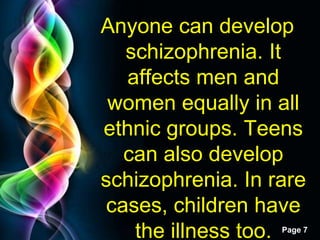 Free Powerpoint Templates
Page 7
Anyone can develop
schizophrenia. It
affects men and
women equally in all
ethnic groups. Teens
can also develop
schizophrenia. In rare
cases, children have
the illness too.
 