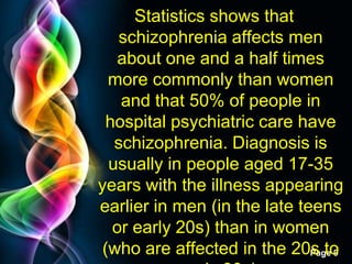 Free Powerpoint Templates
Page 9
Statistics shows that
schizophrenia affects men
about one and a half times
more commonly than women
and that 50% of people in
hospital psychiatric care have
schizophrenia. Diagnosis is
usually in people aged 17-35
years with the illness appearing
earlier in men (in the late teens
or early 20s) than in women
(who are affected in the 20s to
 