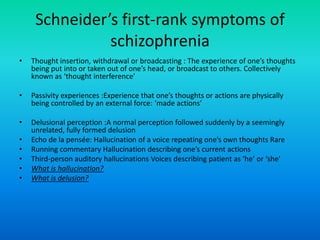 Schneider’s first-rank symptoms of
               schizophrenia
•   Thought insertion, withdrawal or broadcasting : The experience of one’s thoughts
    being put into or taken out of one’s head, or broadcast to others. Collectively
    known as ‘thought interference’

•   Passivity experiences :Experience that one’s thoughts or actions are physically
    being controlled by an external force: ‘made actions’

•   Delusional perception :A normal perception followed suddenly by a seemingly
    unrelated, fully formed delusion
•   Echo de la pensée: Hallucination of a voice repeating one’s own thoughts Rare
•   Running commentary Hallucination describing one’s current actions
•   Third-person auditory hallucinations Voices describing patient as ‘he’ or ‘she’
•   What is hallucination?
•   What is delusion?
 