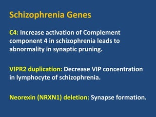 Schizophrenia Genes
C4: Increase activation of Complement
component 4 in schizophrenia leads to
abnormality in synaptic pruning.
VIPR2 duplication: Decrease VIP concentration
in lymphocyte of schizophrenia.
Neorexin (NRXN1) deletion: Synapse formation.
 