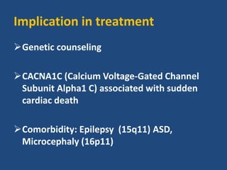 Implication in treatment
Genetic counseling
CACNA1C (Calcium Voltage-Gated Channel
Subunit Alpha1 C) associated with sudden
cardiac death
Comorbidity: Epilepsy (15q11) ASD,
Microcephaly (16p11)
 