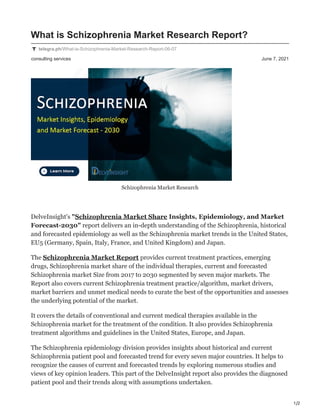 1/2
consulting services June 7, 2021
What is Schizophrenia Market Research Report?
telegra.ph/What-is-Schizophrenia-Market-Research-Report-06-07
Schizophrenia Market Research
DelveInsight's "Schizophrenia Market Share Insights, Epidemiology, and Market
Forecast-2030" report delivers an in-depth understanding of the Schizophrenia, historical
and forecasted epidemiology as well as the Schizophrenia market trends in the United States,
EU5 (Germany, Spain, Italy, France, and United Kingdom) and Japan.
The Schizophrenia Market Report provides current treatment practices, emerging
drugs, Schizophrenia market share of the individual therapies, current and forecasted
Schizophrenia market Size from 2017 to 2030 segmented by seven major markets. The
Report also covers current Schizophrenia treatment practice/algorithm, market drivers,
market barriers and unmet medical needs to curate the best of the opportunities and assesses
the underlying potential of the market.
It covers the details of conventional and current medical therapies available in the
Schizophrenia market for the treatment of the condition. It also provides Schizophrenia
treatment algorithms and guidelines in the United States, Europe, and Japan.
The Schizophrenia epidemiology division provides insights about historical and current
Schizophrenia patient pool and forecasted trend for every seven major countries. It helps to
recognize the causes of current and forecasted trends by exploring numerous studies and
views of key opinion leaders. This part of the DelveInsight report also provides the diagnosed
patient pool and their trends along with assumptions undertaken.
 