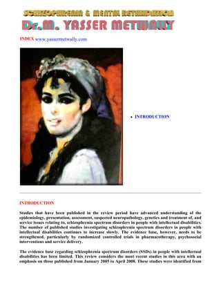 INDEX www.yassermetwally.com




                                                                 INTRODUCTION




INTRODUCTION

Studies that have been published in the review period have advanced understanding of the
epidemiology, presentation, assessment, suspected neuropathology, genetics and treatment of, and
service issues relating to, schizophrenia spectrum disorders in people with intellectual disabilities.
The number of published studies investigating schizophrenia spectrum disorders in people with
intellectual disabilities continues to increase slowly. The evidence base, however, needs to be
strengthened, particularly by randomized controlled trials in pharmacotherapy, psychosocial
interventions and service delivery.

The evidence base regarding schizophrenia spectrum disorders (SSDs) in people with intellectual
disabilities has been limited. This review considers the most recent studies in this area with an
emphasis on those published from January 2005 to April 2008. These studies were identified from
 
