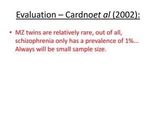 Adoption study – Kety (1994):
• High rates of schizophrenia in
individuals who’s parents had
schizophrenia, but had been adopted
by psychologically healthy parents.
Shows that genetics are more
important than your environment.
Supports Cardnoet al (2002)
 