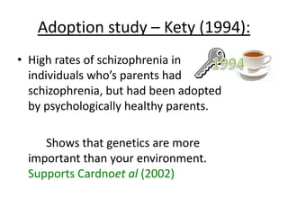 Adoption study -Tienari (1991):
(in the Finnish Adoption Study)
• Matched groups, each with 155 adopted kids
• Group one = schizophrenic mother’s (10%
developed schizophrenia)
• Group two = psychologically healthy mother’s
(1% developed schizophrenia)
 