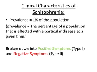 Clinical Characteristics of
Schizophrenia:
• Prevalence = 1% of the population
(prevalence = The percentage of a population
that is affected with a particular disease at a
given time.)
Broken down into Positive Symptoms (Type I)
and Negative Symptoms (Type II)
 