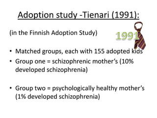 Strengths & weaknesses (A02):
Strengths Weaknesses
Twin Studies: MZ have same genetic
makeup, so you can test
Nature vs Nurture
Objective (quant data)
Twins are rare
Different criteria for
different twin studies (so,
Cardno used Maudsley, but
other people use others)
Concordance rates
measured differently =
subjective
Adoption Studies: Nature vs nurture
Objective (quant data)
Bigger sample sizes
possible than twin = more
generalisable
Individual differences (life
events)
Extraneous variables e.g.
life events…
 