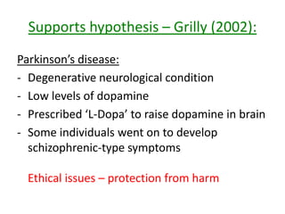 Supports hypothesis – Anti-psychotic
drugs:
• Anti-psychotic drugs block activity of
dopamine in brain
• By doing so, schizophrenic symptoms (e.g.
hallucinations and delusions) are alleviates
• They are known as dopamine antagonists
 