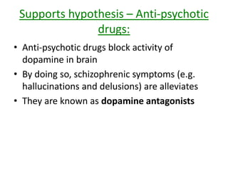 Supports hypothesis – Amphetamines
(like speed):
• Drugs that act as dopamine agonists
• Means that synapses get flooded with
dopamine
• Large doses can cause hallucinations and
delusions (characteristics of schizophrenia)
Hard to test – ethical issues – protection from
harm and … Drugs are illegal’n’ting
 
