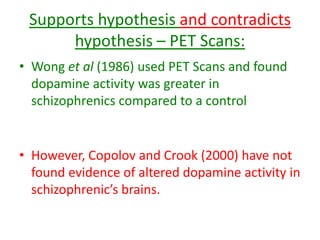 Supports hypothesis and contradicts
hypothesis – PET Scans:
• Wong et al (1986) used PET Scans and found
dopamine activity was greater in
schizophrenics compared to a control
• However, Copolov and Crook (2000) have not
found evidence of altered dopamine activity in
schizophrenic’s brains.
 