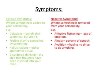 Symptoms:
Positive Symptoms:
Where something is added to
your personality.
e.g.
• Delusions – beliefs that
seem real, but aren’t.
• Feeling they’re controlled
by something.
• Hallucinations – either
auditory or visual.
• Disordered thinking – the
idea that thoughts have
been inserted into your
mind.
Negative Symptoms:
Where something is removed
from your personality.
e.g.
• Affective flattening – lack of
emotion.
• Alogia – poverty of speech.
• Avolition – having no drive
to do anything.
 