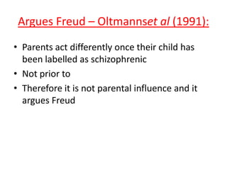 Argues Freud – Oltmannset al (1991):
• Parents act differently once their
child has been labelled as
schizophrenic
• Not prior to
• Therefore it is not parental
influence and it argues Freud
• (SYNOPTIC: kinda like in Rosenhan’s
1973 pseudo-patients study as the
nurses reacted to them differently
once they had been labelled)
 