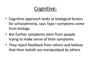 Cognitive:
• Cognitive approach looks at biological factors
for schizophrenia, says Type I/positive
symptoms come from biology
• But further symptoms stem from people
trying to make sense of their symptoms
• They reject feedback from others and believe
that their beliefs are manipulated by others
 
