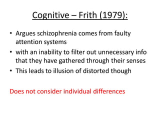 Cognitive – Frith (1979):
• Argues schizophrenia
comes from faulty attention
systems
• with an inability to filter out
unnecessary info that they
have gathered through
their senses
• This leads to illusion of
distorted thoughts
Does not consider individual
differences
 