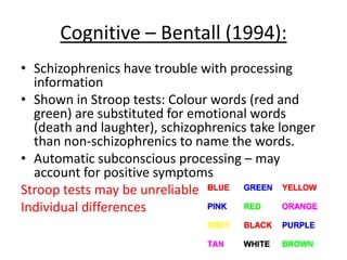 Cognitive – Bentall (1994):
• Schizophrenics have trouble with processing
information
• Shown in Stroop tests: Colour words (red and green)
are substituted for emotional words (death and
laughter),
• Schizophrenics take longer than non-schizophrenics to
name the words.
• Automatic subconscious processing – may account for
positive symptoms
Stroop tests may be unreliable
Individual differences
 