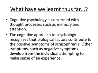What have we learnt thus far…?
• Cognitive psychology is concerned with
thought processes such as memory and
attention.
• The cognitive approach to psychology
recognises that biological factors contribute to
the positive symptoms of schizophrenia. Other
symptoms, such as negative symptoms
develop from the individual attempting to
make sense of an experience.
 